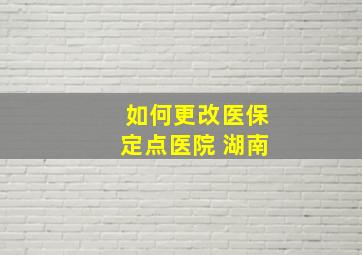 如何更改医保定点医院 湖南